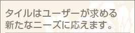 タイルはユーザーが求める 新たなニーズに応えます。