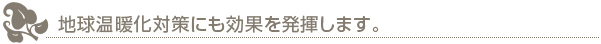 地球温暖化対策にも効果を発揮します。